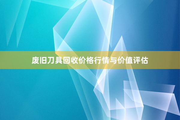 废旧刀具回收价格行情与价值评估